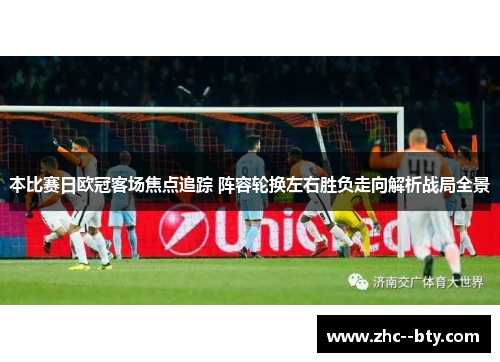 本比赛日欧冠客场焦点追踪 阵容轮换左右胜负走向解析战局全景 本比赛日欧冠客场焦点追踪 阵容轮换左右胜负走向解析战局全景