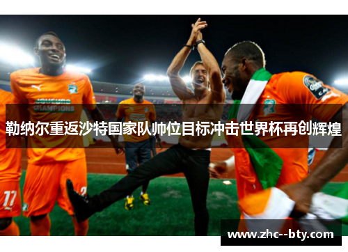 勒纳尔重返沙特国家队帅位目标冲击世界杯再创辉煌